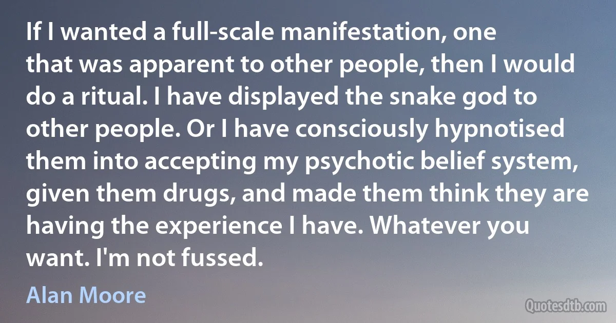 If I wanted a full-scale manifestation, one that was apparent to other people, then I would do a ritual. I have displayed the snake god to other people. Or I have consciously hypnotised them into accepting my psychotic belief system, given them drugs, and made them think they are having the experience I have. Whatever you want. I'm not fussed. (Alan Moore)