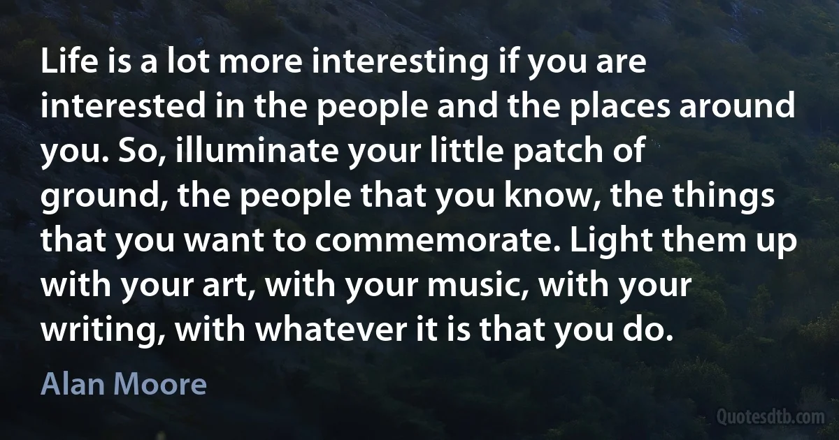 Life is a lot more interesting if you are interested in the people and the places around you. So, illuminate your little patch of ground, the people that you know, the things that you want to commemorate. Light them up with your art, with your music, with your writing, with whatever it is that you do. (Alan Moore)