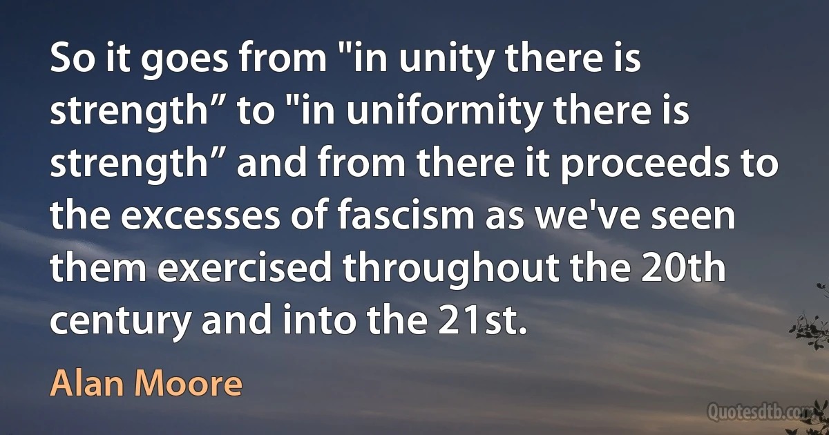 So it goes from "in unity there is strength” to "in uniformity there is strength” and from there it proceeds to the excesses of fascism as we've seen them exercised throughout the 20th century and into the 21st. (Alan Moore)