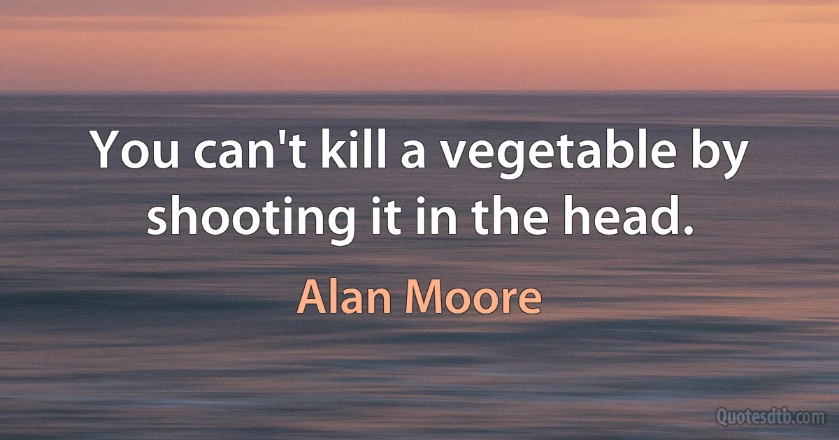 You can't kill a vegetable by shooting it in the head. (Alan Moore)