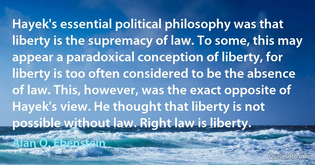 Hayek's essential political philosophy was that liberty is the supremacy of law. To some, this may appear a paradoxical conception of liberty, for liberty is too often considered to be the absence of law. This, however, was the exact opposite of Hayek's view. He thought that liberty is not possible without law. Right law is liberty. (Alan O. Ebenstein)