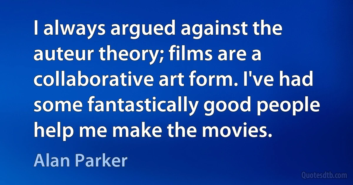 I always argued against the auteur theory; films are a collaborative art form. I've had some fantastically good people help me make the movies. (Alan Parker)