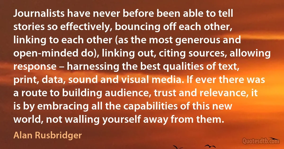 Journalists have never before been able to tell stories so effectively, bouncing off each other, linking to each other (as the most generous and open-minded do), linking out, citing sources, allowing response – harnessing the best qualities of text, print, data, sound and visual media. If ever there was a route to building audience, trust and relevance, it is by embracing all the capabilities of this new world, not walling yourself away from them. (Alan Rusbridger)