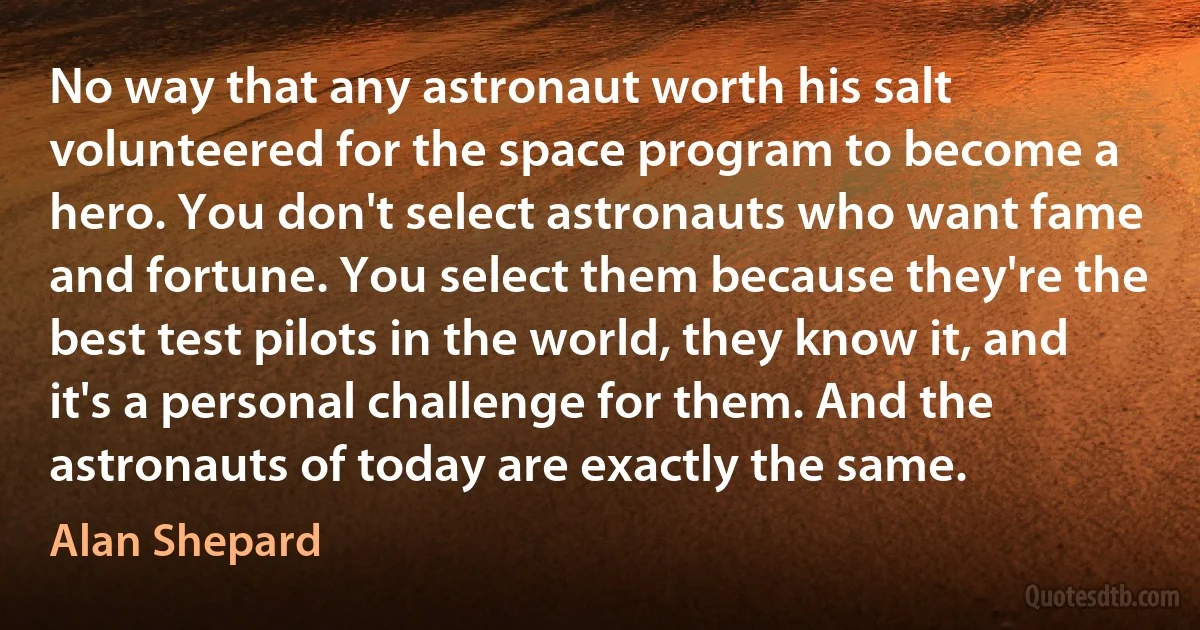 No way that any astronaut worth his salt volunteered for the space program to become a hero. You don't select astronauts who want fame and fortune. You select them because they're the best test pilots in the world, they know it, and it's a personal challenge for them. And the astronauts of today are exactly the same. (Alan Shepard)