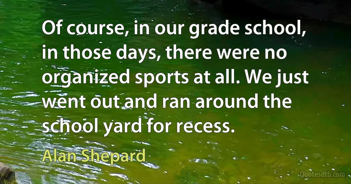 Of course, in our grade school, in those days, there were no organized sports at all. We just went out and ran around the school yard for recess. (Alan Shepard)