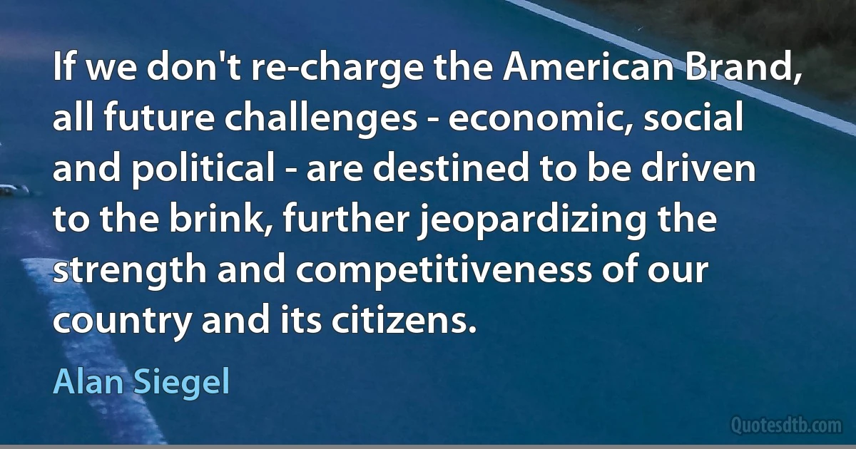 If we don't re-charge the American Brand, all future challenges - economic, social and political - are destined to be driven to the brink, further jeopardizing the strength and competitiveness of our country and its citizens. (Alan Siegel)