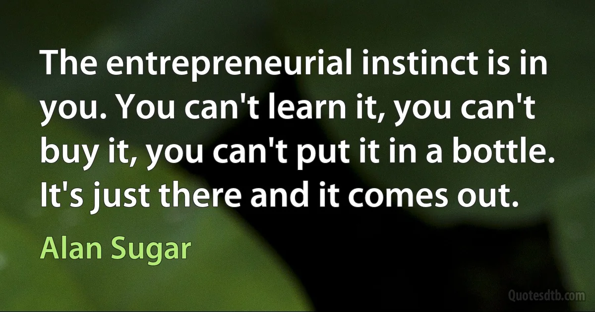 The entrepreneurial instinct is in you. You can't learn it, you can't buy it, you can't put it in a bottle. It's just there and it comes out. (Alan Sugar)