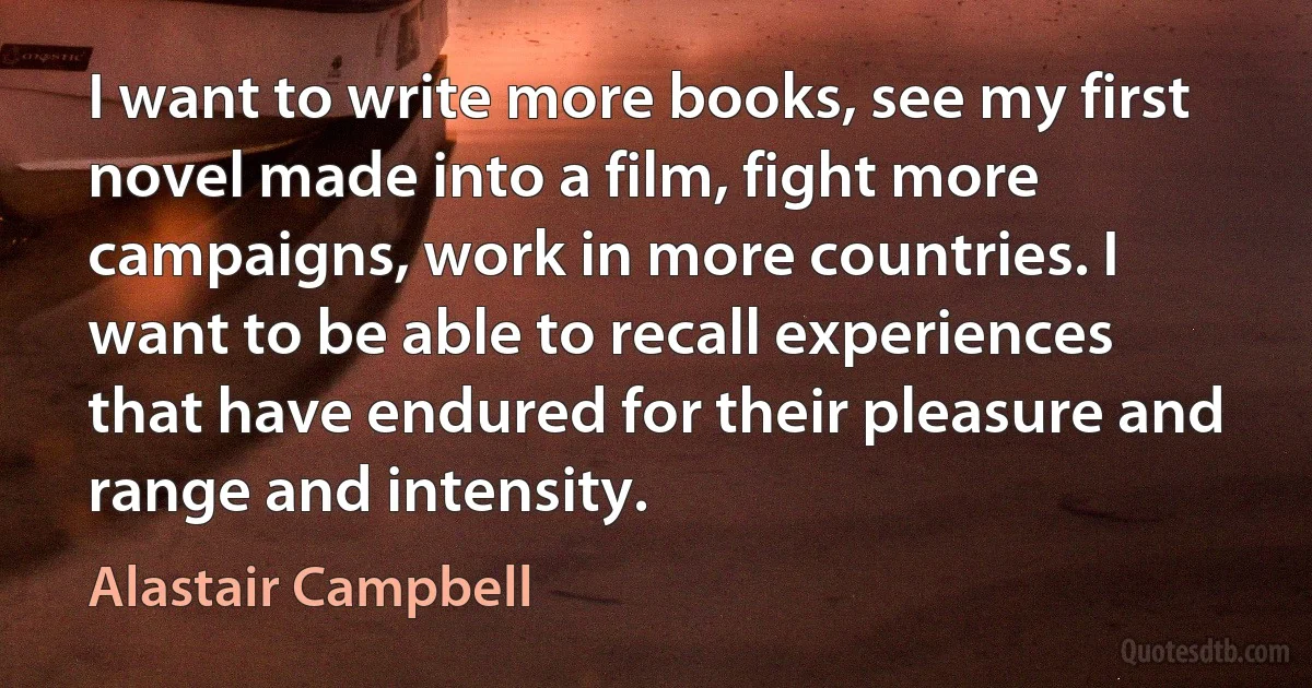 I want to write more books, see my first novel made into a film, fight more campaigns, work in more countries. I want to be able to recall experiences that have endured for their pleasure and range and intensity. (Alastair Campbell)