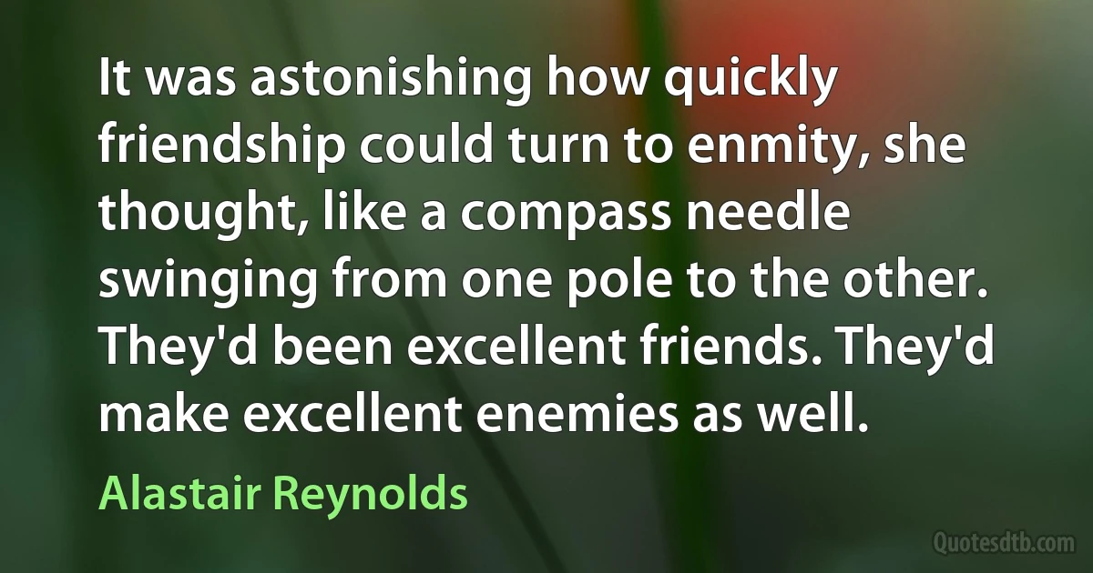 It was astonishing how quickly friendship could turn to enmity, she thought, like a compass needle swinging from one pole to the other.
They'd been excellent friends. They'd make excellent enemies as well. (Alastair Reynolds)