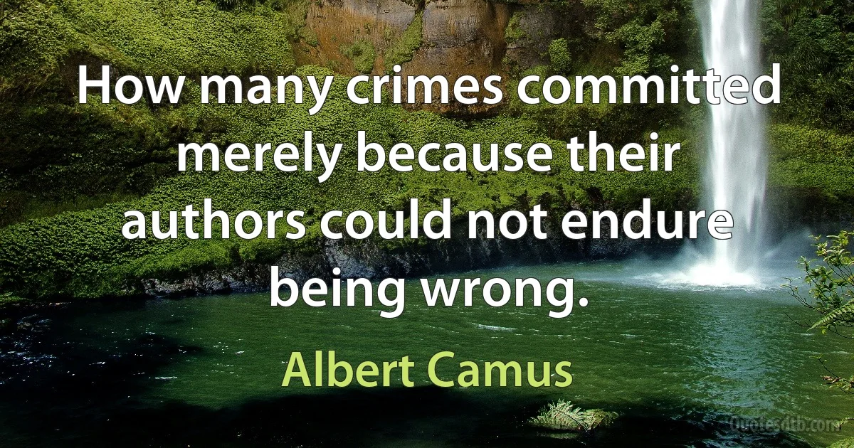 How many crimes committed merely because their authors could not endure being wrong. (Albert Camus)