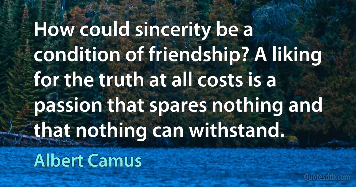 How could sincerity be a condition of friendship? A liking for the truth at all costs is a passion that spares nothing and that nothing can withstand. (Albert Camus)