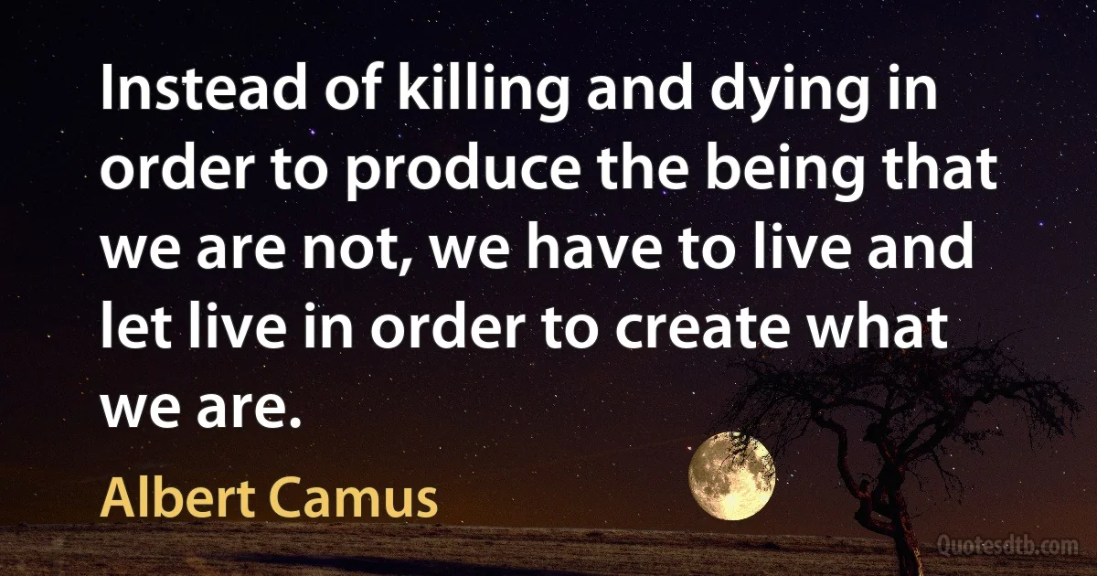 Instead of killing and dying in order to produce the being that we are not, we have to live and let live in order to create what we are. (Albert Camus)