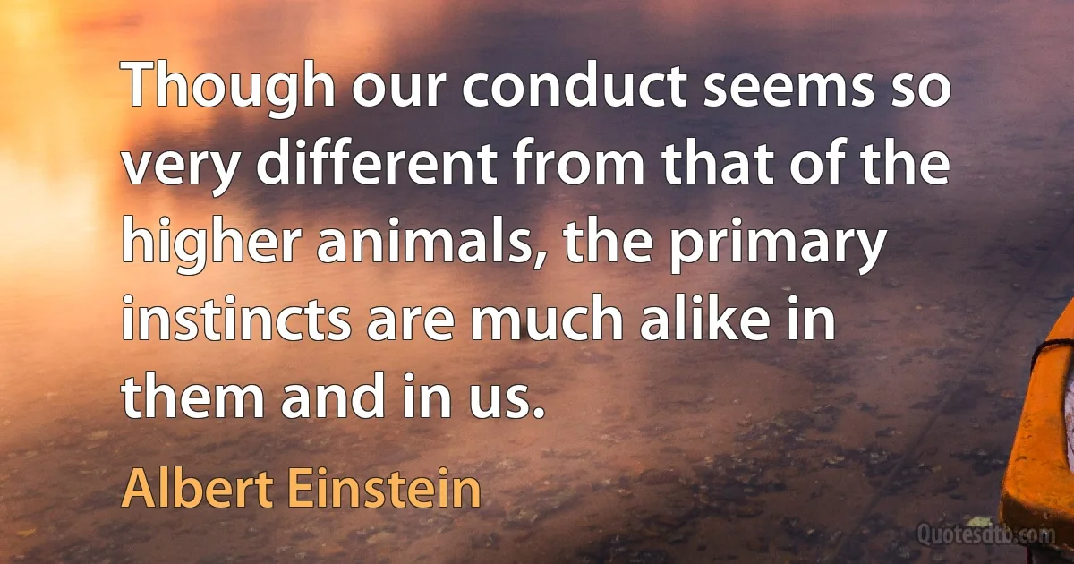 Though our conduct seems so very different from that of the higher animals, the primary instincts are much alike in them and in us. (Albert Einstein)