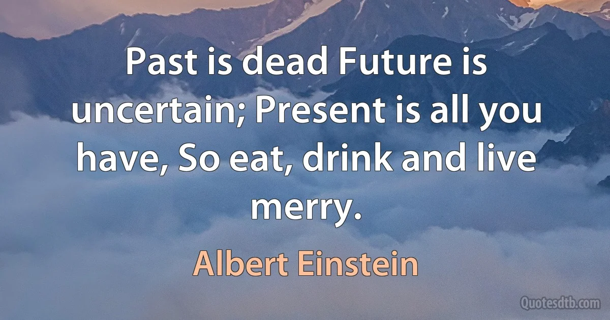 Past is dead Future is uncertain; Present is all you have, So eat, drink and live merry. (Albert Einstein)