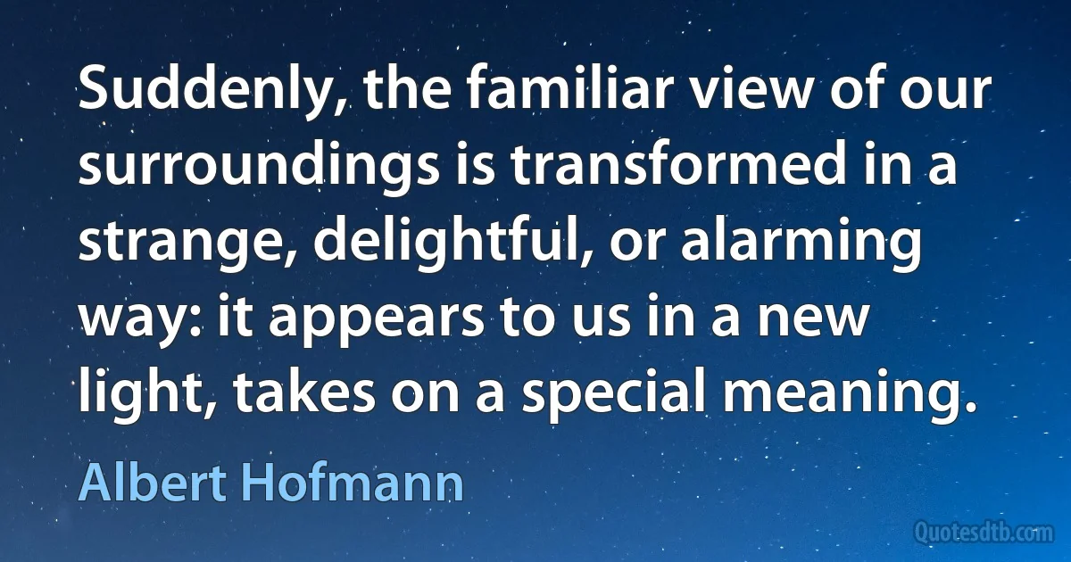 Suddenly, the familiar view of our surroundings is transformed in a strange, delightful, or alarming way: it appears to us in a new light, takes on a special meaning. (Albert Hofmann)