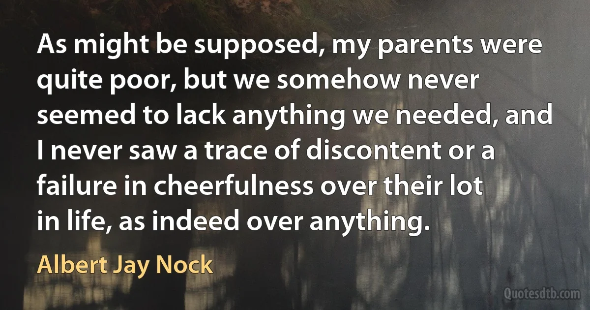 As might be supposed, my parents were quite poor, but we somehow never seemed to lack anything we needed, and I never saw a trace of discontent or a failure in cheerfulness over their lot in life, as indeed over anything. (Albert Jay Nock)