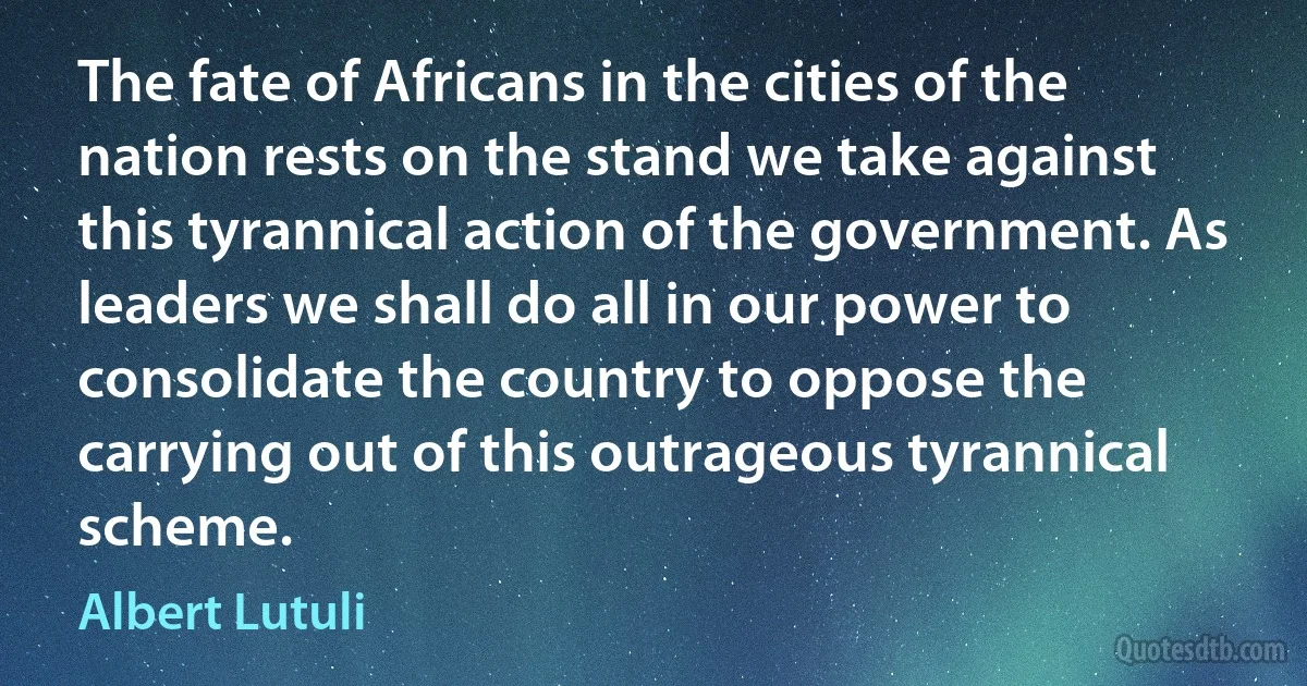 The fate of Africans in the cities of the nation rests on the stand we take against this tyrannical action of the government. As leaders we shall do all in our power to consolidate the country to oppose the carrying out of this outrageous tyrannical scheme. (Albert Lutuli)