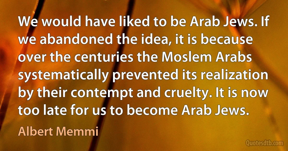 We would have liked to be Arab Jews. If we abandoned the idea, it is because over the centuries the Moslem Arabs systematically prevented its realization by their contempt and cruelty. It is now too late for us to become Arab Jews. (Albert Memmi)