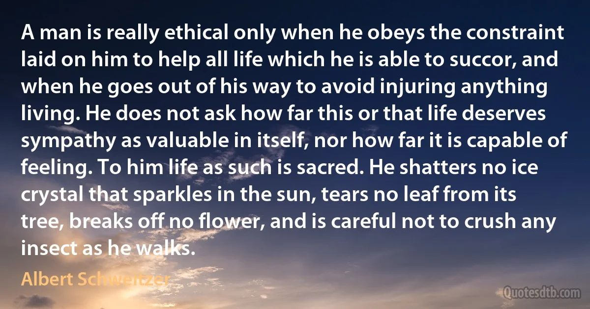 A man is really ethical only when he obeys the constraint laid on him to help all life which he is able to succor, and when he goes out of his way to avoid injuring anything living. He does not ask how far this or that life deserves sympathy as valuable in itself, nor how far it is capable of feeling. To him life as such is sacred. He shatters no ice crystal that sparkles in the sun, tears no leaf from its tree, breaks off no flower, and is careful not to crush any insect as he walks. (Albert Schweitzer)