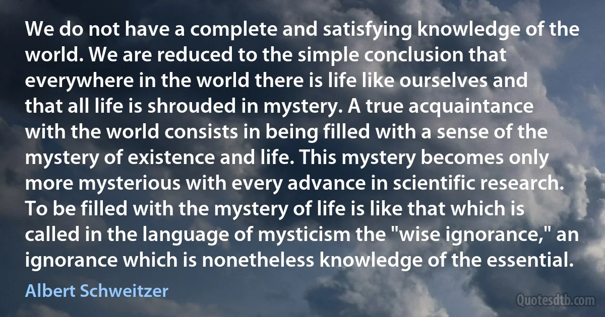 We do not have a complete and satisfying knowledge of the world. We are reduced to the simple conclusion that everywhere in the world there is life like ourselves and that all life is shrouded in mystery. A true acquaintance with the world consists in being filled with a sense of the mystery of existence and life. This mystery becomes only more mysterious with every advance in scientific research. To be filled with the mystery of life is like that which is called in the language of mysticism the "wise ignorance," an ignorance which is nonetheless knowledge of the essential. (Albert Schweitzer)