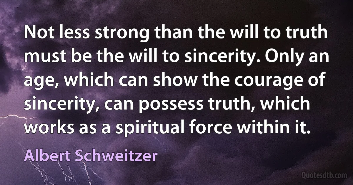 Not less strong than the will to truth must be the will to sincerity. Only an age, which can show the courage of sincerity, can possess truth, which works as a spiritual force within it. (Albert Schweitzer)