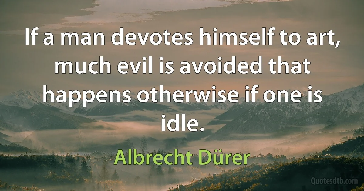 If a man devotes himself to art, much evil is avoided that happens otherwise if one is idle. (Albrecht Dürer)