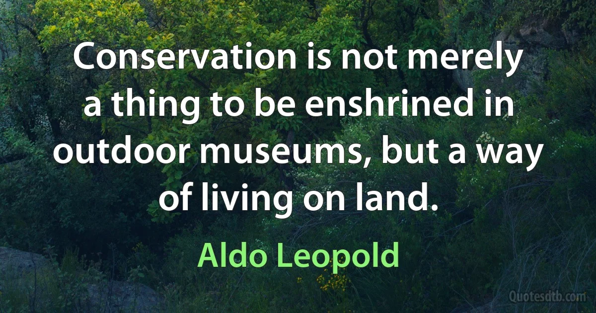 Conservation is not merely a thing to be enshrined in outdoor museums, but a way of living on land. (Aldo Leopold)