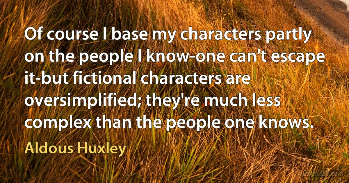 Of course I base my characters partly on the people I know-one can't escape it-but fictional characters are oversimplified; they're much less complex than the people one knows. (Aldous Huxley)