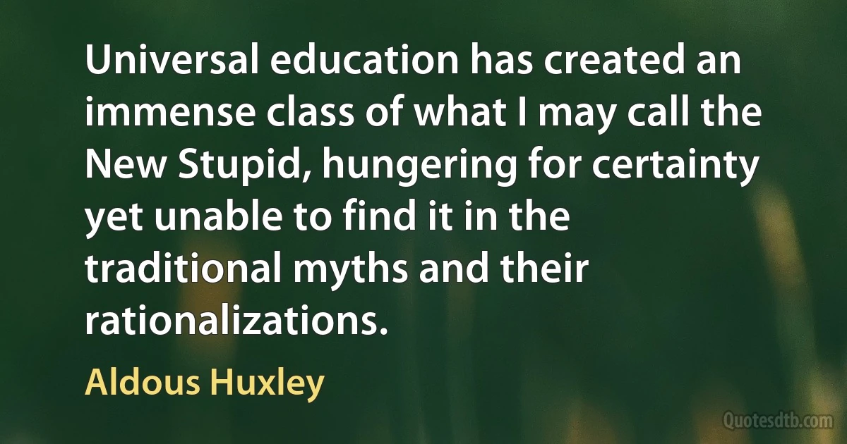 Universal education has created an immense class of what I may call the New Stupid, hungering for certainty yet unable to find it in the traditional myths and their rationalizations. (Aldous Huxley)