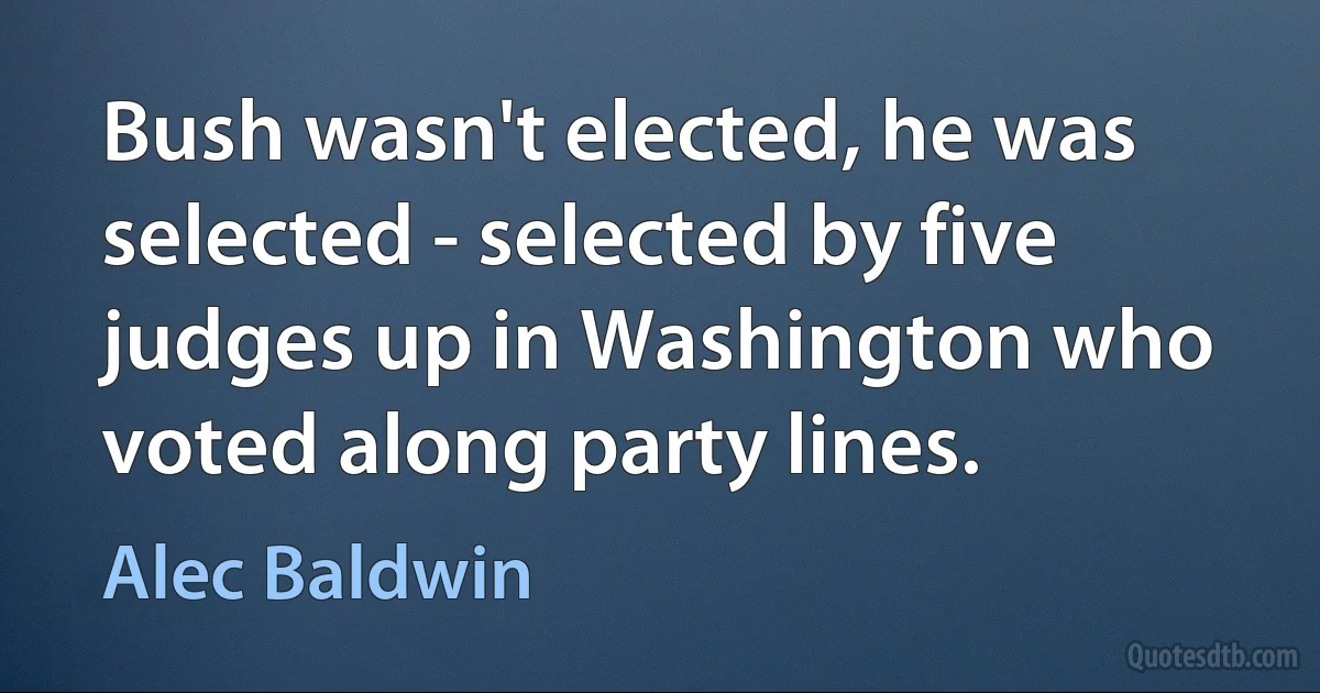 Bush wasn't elected, he was selected - selected by five judges up in Washington who voted along party lines. (Alec Baldwin)