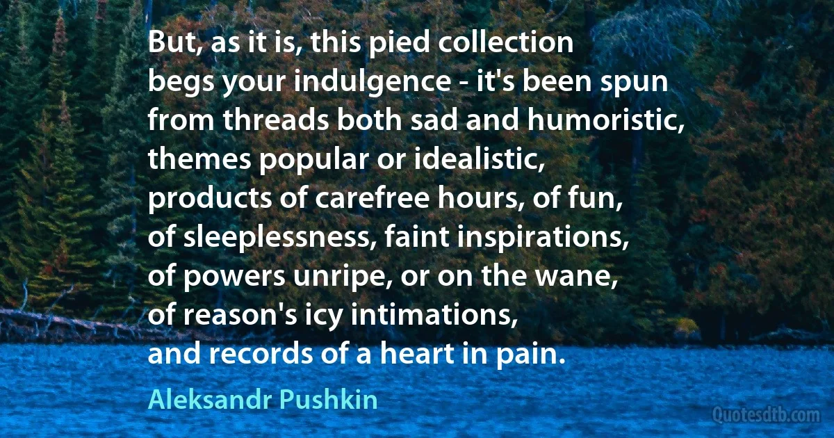 But, as it is, this pied collection
begs your indulgence - it's been spun
from threads both sad and humoristic,
themes popular or idealistic,
products of carefree hours, of fun,
of sleeplessness, faint inspirations,
of powers unripe, or on the wane,
of reason's icy intimations,
and records of a heart in pain. (Aleksandr Pushkin)