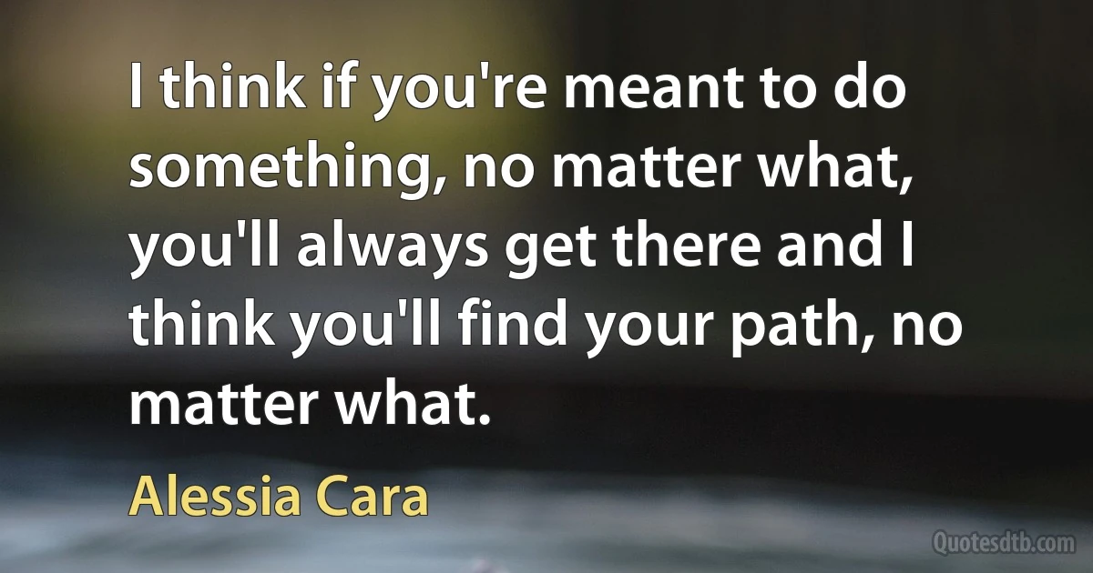 I think if you're meant to do something, no matter what, you'll always get there and I think you'll find your path, no matter what. (Alessia Cara)