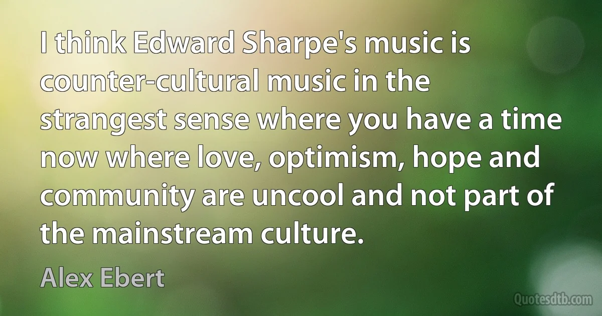 I think Edward Sharpe's music is counter-cultural music in the strangest sense where you have a time now where love, optimism, hope and community are uncool and not part of the mainstream culture. (Alex Ebert)