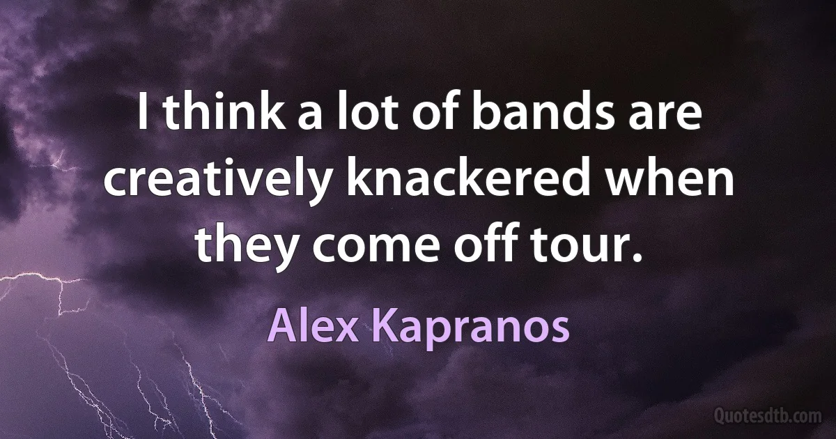 I think a lot of bands are creatively knackered when they come off tour. (Alex Kapranos)