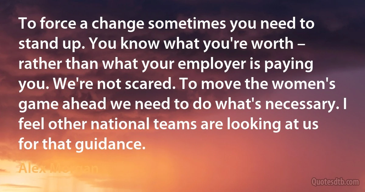 To force a change sometimes you need to stand up. You know what you're worth – rather than what your employer is paying you. We're not scared. To move the women's game ahead we need to do what's necessary. I feel other national teams are looking at us for that guidance. (Alex Morgan)