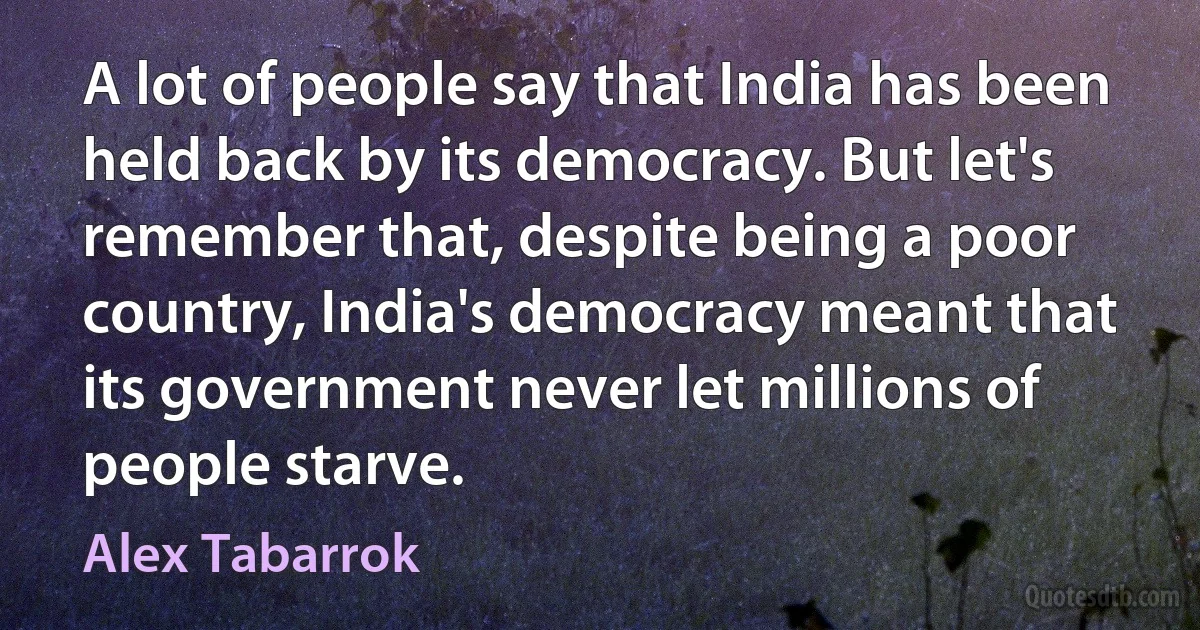 A lot of people say that India has been held back by its democracy. But let's remember that, despite being a poor country, India's democracy meant that its government never let millions of people starve. (Alex Tabarrok)