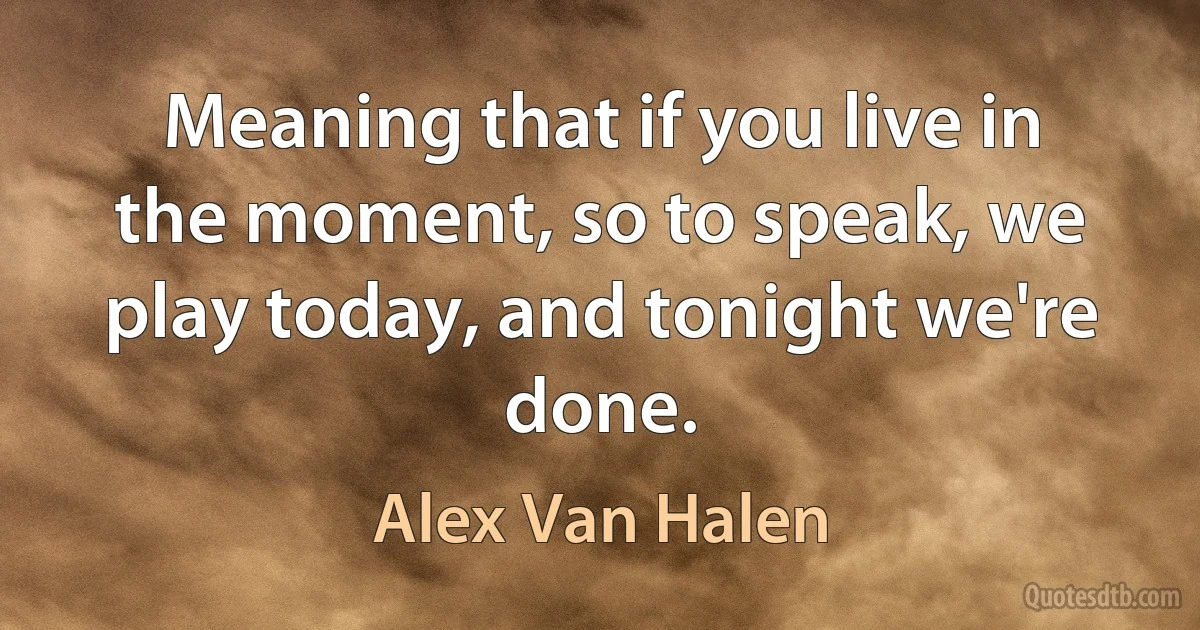 Meaning that if you live in the moment, so to speak, we play today, and tonight we're done. (Alex Van Halen)