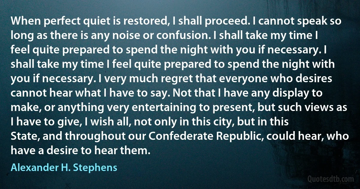 When perfect quiet is restored, I shall proceed. I cannot speak so long as there is any noise or confusion. I shall take my time I feel quite prepared to spend the night with you if necessary. I shall take my time I feel quite prepared to spend the night with you if necessary. I very much regret that everyone who desires cannot hear what I have to say. Not that I have any display to make, or anything very entertaining to present, but such views as I have to give, I wish all, not only in this city, but in this State, and throughout our Confederate Republic, could hear, who have a desire to hear them. (Alexander H. Stephens)