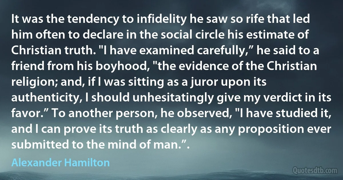 It was the tendency to infidelity he saw so rife that led him often to declare in the social circle his estimate of Christian truth. "I have examined carefully,” he said to a friend from his boyhood, "the evidence of the Christian religion; and, if I was sitting as a juror upon its authenticity, I should unhesitatingly give my verdict in its favor.” To another person, he observed, "I have studied it, and I can prove its truth as clearly as any proposition ever submitted to the mind of man.”. (Alexander Hamilton)