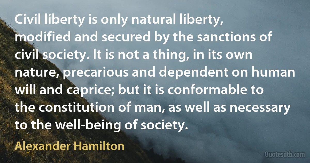 Civil liberty is only natural liberty, modified and secured by the sanctions of civil society. It is not a thing, in its own nature, precarious and dependent on human will and caprice; but it is conformable to the constitution of man, as well as necessary to the well-being of society. (Alexander Hamilton)