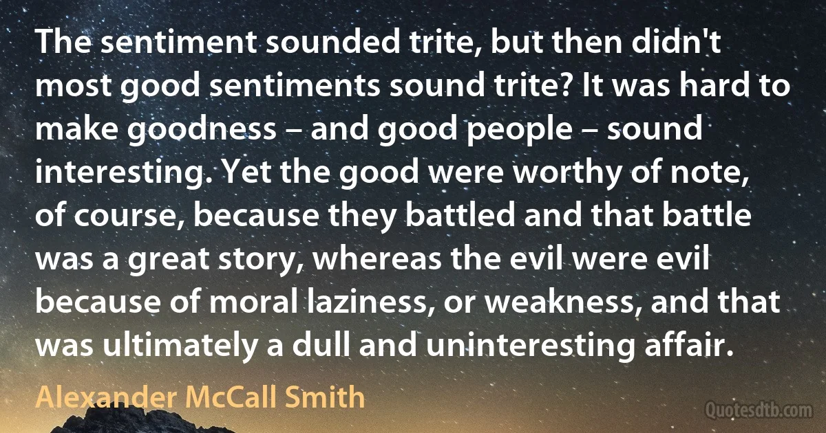 The sentiment sounded trite, but then didn't most good sentiments sound trite? It was hard to make goodness – and good people – sound interesting. Yet the good were worthy of note, of course, because they battled and that battle was a great story, whereas the evil were evil because of moral laziness, or weakness, and that was ultimately a dull and uninteresting affair. (Alexander McCall Smith)