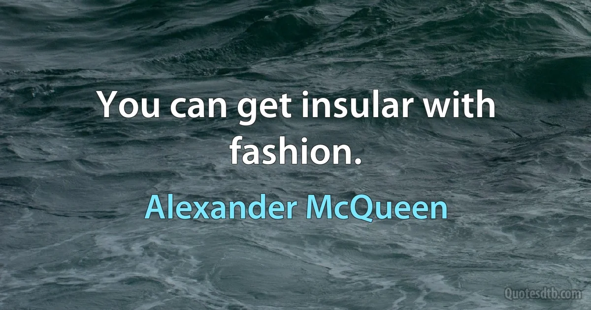 You can get insular with fashion. (Alexander McQueen)