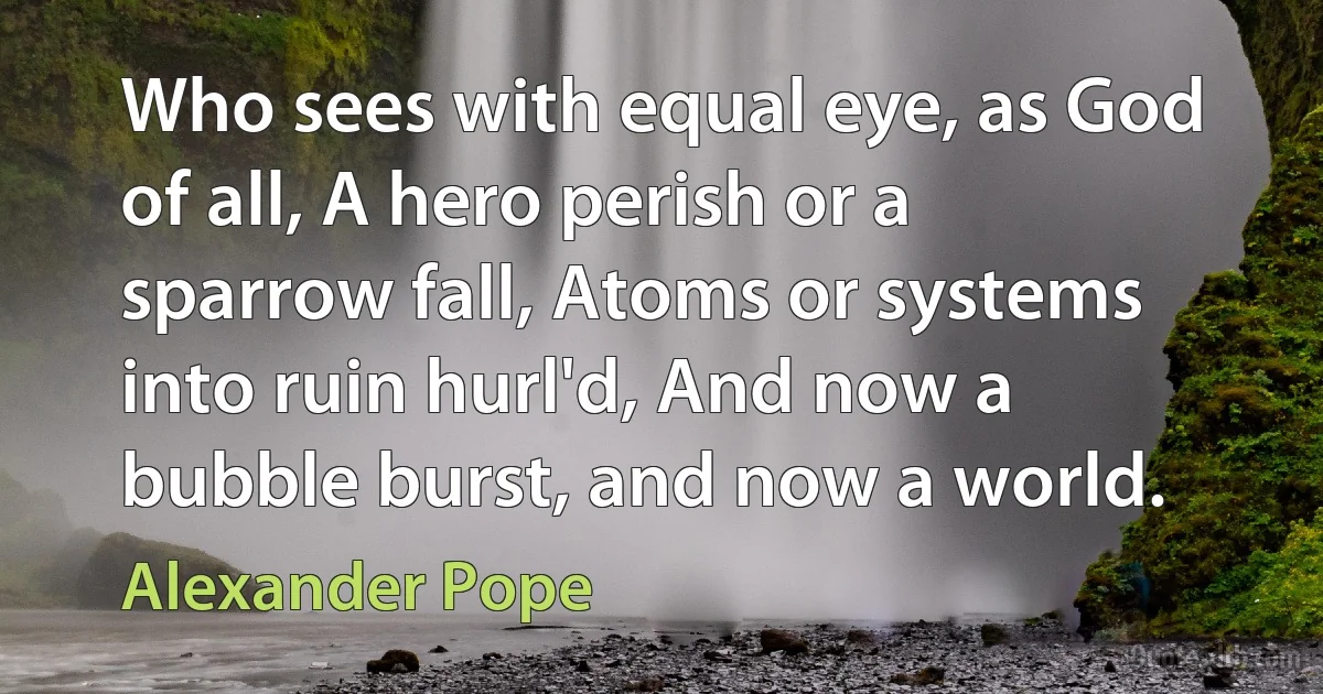 Who sees with equal eye, as God of all, A hero perish or a sparrow fall, Atoms or systems into ruin hurl'd, And now a bubble burst, and now a world. (Alexander Pope)