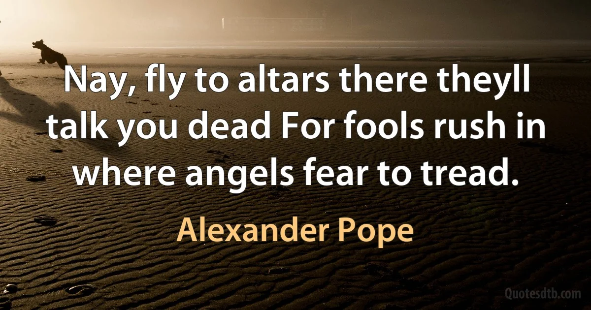 Nay, fly to altars there theyll talk you dead For fools rush in where angels fear to tread. (Alexander Pope)