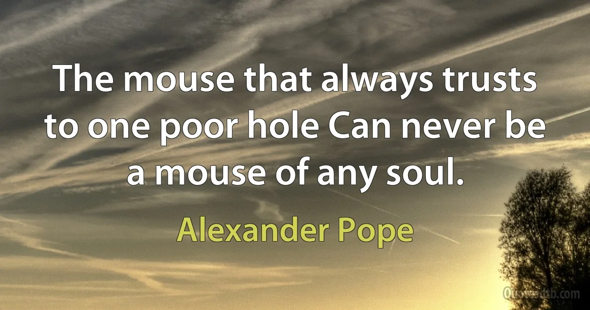 The mouse that always trusts to one poor hole Can never be a mouse of any soul. (Alexander Pope)