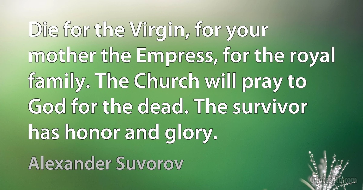 Die for the Virgin, for your mother the Empress, for the royal family. The Church will pray to God for the dead. The survivor has honor and glory. (Alexander Suvorov)