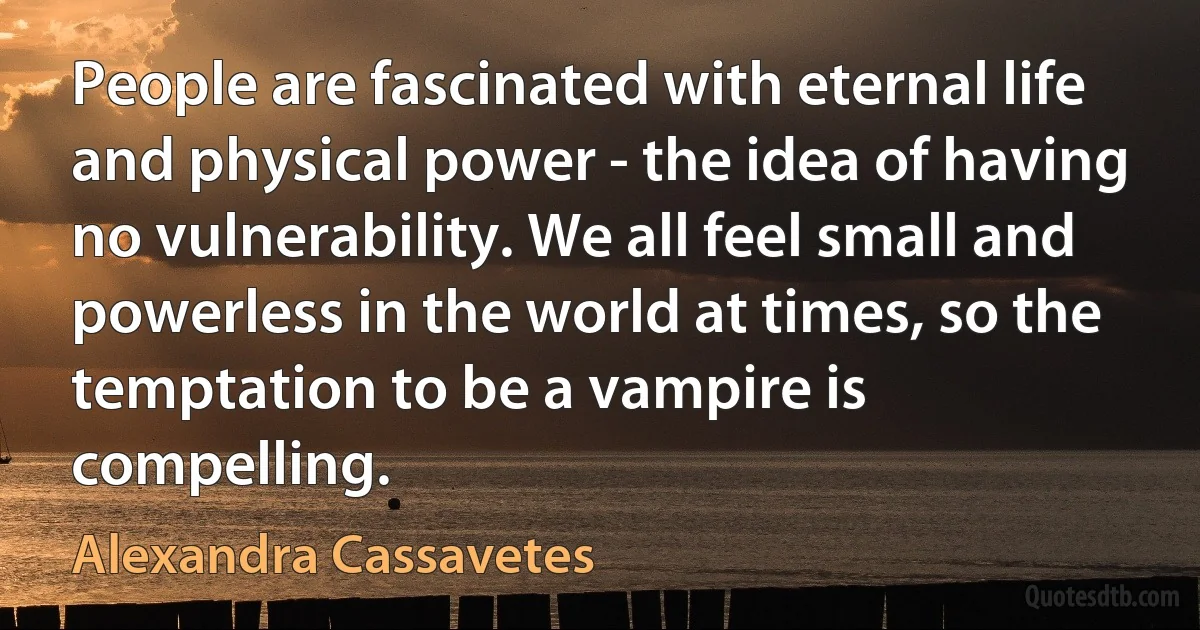 People are fascinated with eternal life and physical power - the idea of having no vulnerability. We all feel small and powerless in the world at times, so the temptation to be a vampire is compelling. (Alexandra Cassavetes)