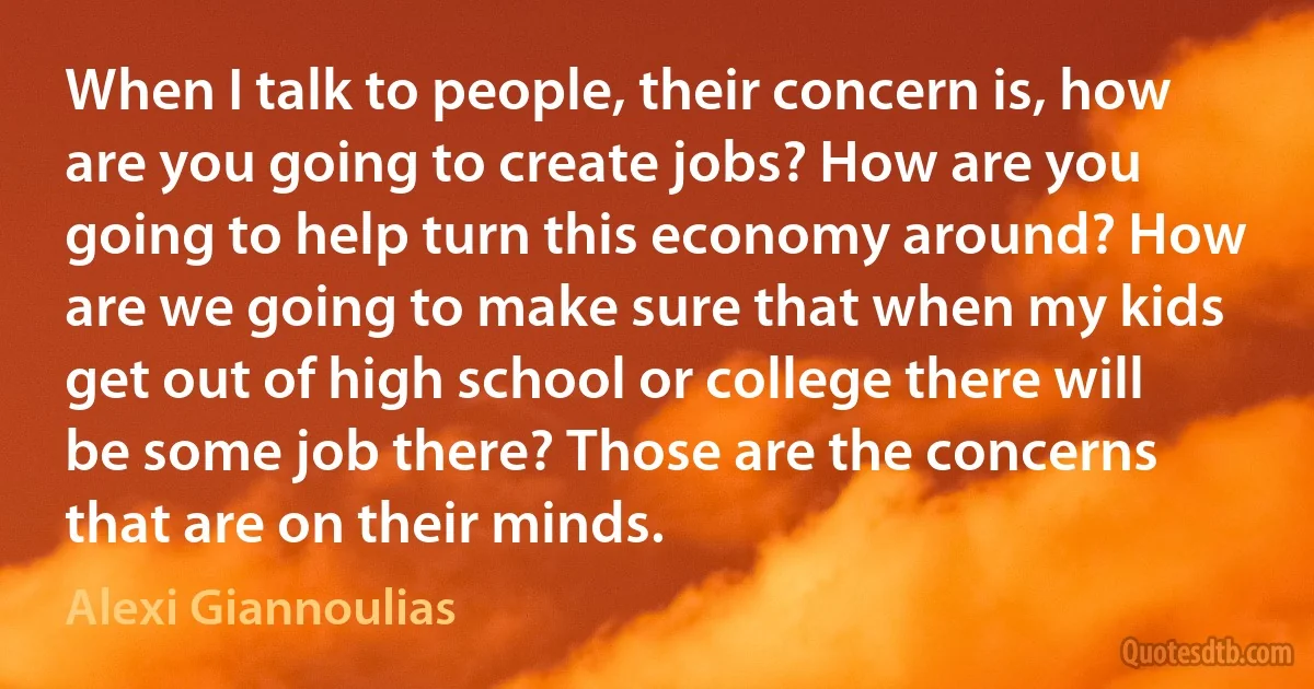 When I talk to people, their concern is, how are you going to create jobs? How are you going to help turn this economy around? How are we going to make sure that when my kids get out of high school or college there will be some job there? Those are the concerns that are on their minds. (Alexi Giannoulias)