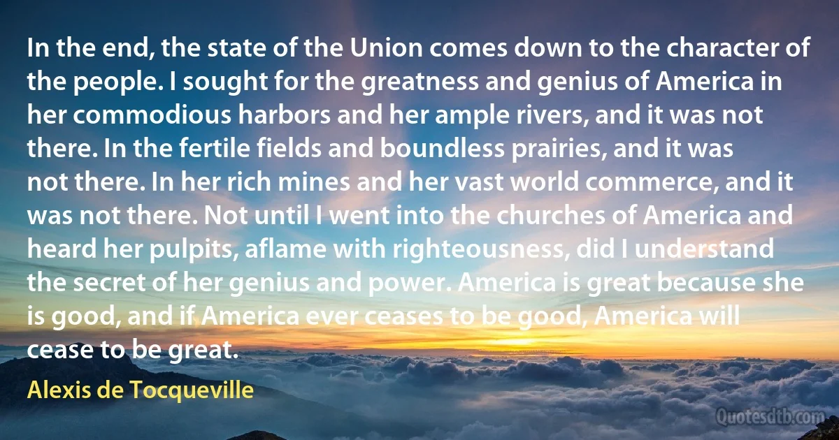 In the end, the state of the Union comes down to the character of the people. I sought for the greatness and genius of America in her commodious harbors and her ample rivers, and it was not there. In the fertile fields and boundless prairies, and it was not there. In her rich mines and her vast world commerce, and it was not there. Not until I went into the churches of America and heard her pulpits, aflame with righteousness, did I understand the secret of her genius and power. America is great because she is good, and if America ever ceases to be good, America will cease to be great. (Alexis de Tocqueville)