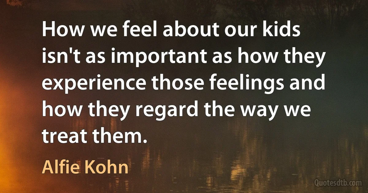 How we feel about our kids isn't as important as how they experience those feelings and how they regard the way we treat them. (Alfie Kohn)